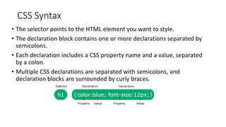 CSS Syntax
• The selector points to the HTML element you want to style.
• The declaration block contains one or more declarations separated by
semicolons.
• Each declaration includes a CSS property name and a value, separated
by a colon.
• Multiple CSS declarations are separated with semicolons, and
declaration blocks are surrounded by curly braces.
 