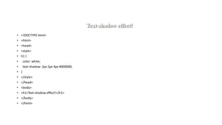 • <!DOCTYPE html>
• <html>
• <head>
• <style>
• h1 {
• color: white;
• text-shadow: 2px 2px 4px #000000;
• }
• </style>
• </head>
• <body>
• <h1>Text-shadow effect!</h1>
• </body>
• </html>
 