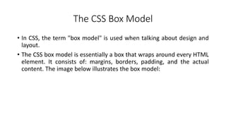 The CSS Box Model
• In CSS, the term "box model" is used when talking about design and
layout.
• The CSS box model is essentially a box that wraps around every HTML
element. It consists of: margins, borders, padding, and the actual
content. The image below illustrates the box model:
 