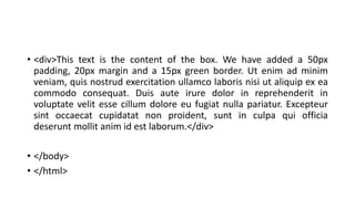 • <div>This text is the content of the box. We have added a 50px
padding, 20px margin and a 15px green border. Ut enim ad minim
veniam, quis nostrud exercitation ullamco laboris nisi ut aliquip ex ea
commodo consequat. Duis aute irure dolor in reprehenderit in
voluptate velit esse cillum dolore eu fugiat nulla pariatur. Excepteur
sint occaecat cupidatat non proident, sunt in culpa qui officia
deserunt mollit anim id est laborum.</div>
• </body>
• </html>
 