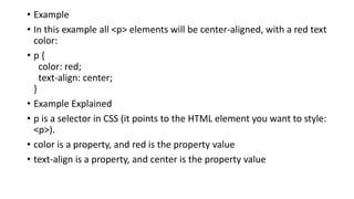 • Example
• In this example all <p> elements will be center-aligned, with a red text
color:
• p {
color: red;
text-align: center;
}
• Example Explained
• p is a selector in CSS (it points to the HTML element you want to style:
<p>).
• color is a property, and red is the property value
• text-align is a property, and center is the property value
 