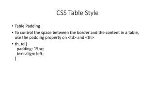 CSS Table Style
• Table Padding
• To control the space between the border and the content in a table,
use the padding property on <td> and <th>
• th, td {
padding: 15px;
text-align: left;
}
 