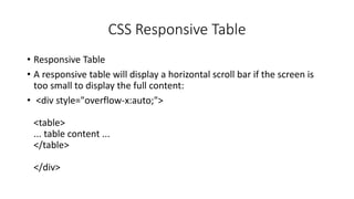CSS Responsive Table
• Responsive Table
• A responsive table will display a horizontal scroll bar if the screen is
too small to display the full content:
• <div style="overflow-x:auto;">
<table>
... table content ...
</table>
</div>
 