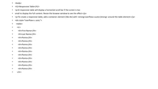 • <body>
• <h2>Responsive Table</h2>
• <p>A responsive table will display a horizontal scroll bar if the screen is too
• small to display the full content. Resize the browser window to see the effect:</p>
• <p>To create a responsive table, add a container element (like div) with <strong>overflow-x:auto</strong> around the table element:</p>
• <div style="overflow-x: auto;">
• <table>
• <tr>
• <th>First Name</th>
• <th>Last Name</th>
• <th>Points</th>
• <th>Points</th>
• <th>Points</th>
• <th>Points</th>
• <th>Points</th>
• <th>Points</th>
• <th>Points</th>
• <th>Points</th>
• <th>Points</th>
• <th>Points</th>
• </tr>
 