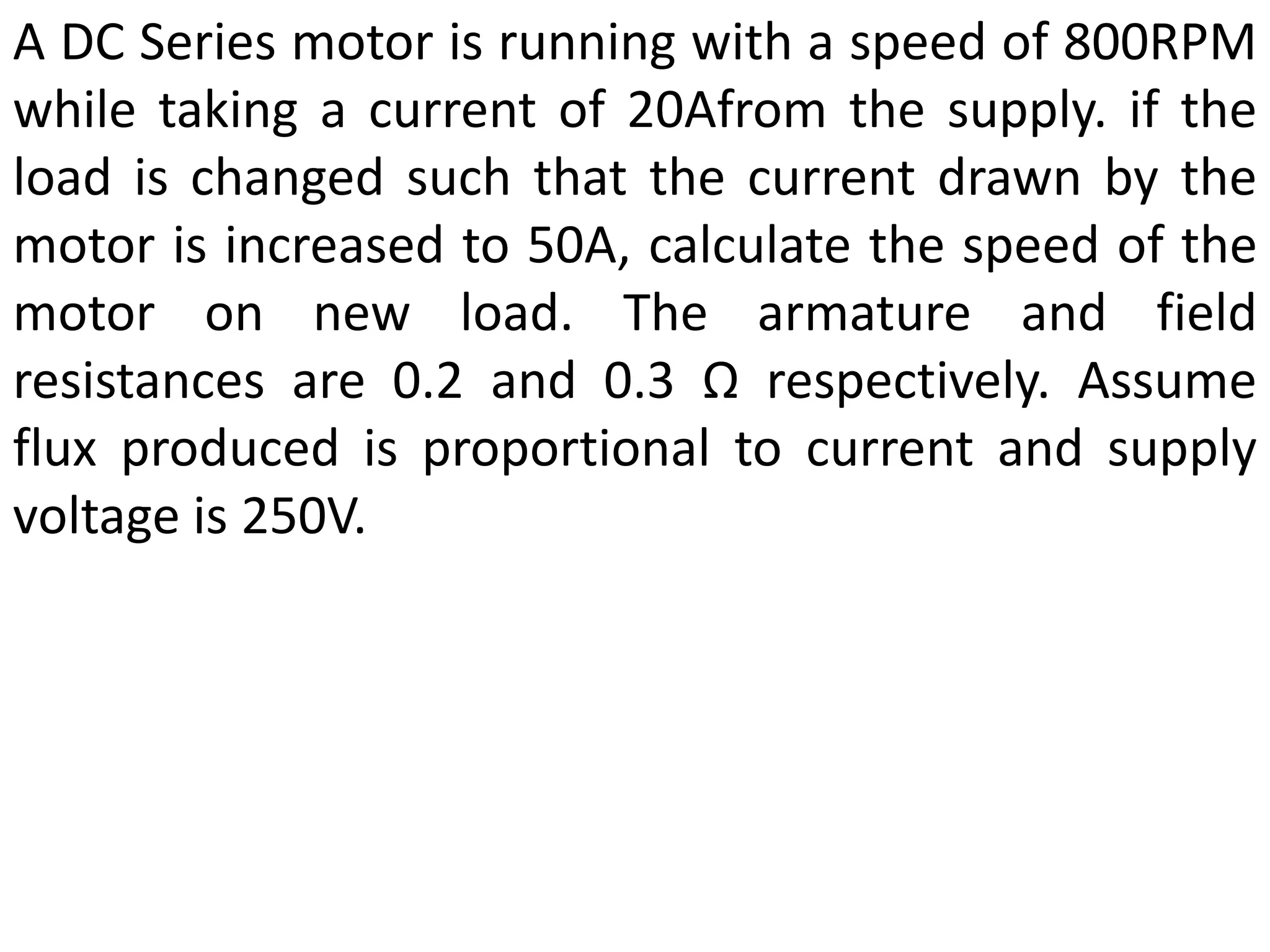 A DC Series motor is running with a speed of 800RPM
while taking a current of 20Afrom the supply. if the
load is changed such that the current drawn by the
motor is increased to 50A, calculate the speed of the
motor on new load. The armature and field
resistances are 0.2 and 0.3 Ω respectively. Assume
flux produced is proportional to current and supply
voltage is 250V.
 