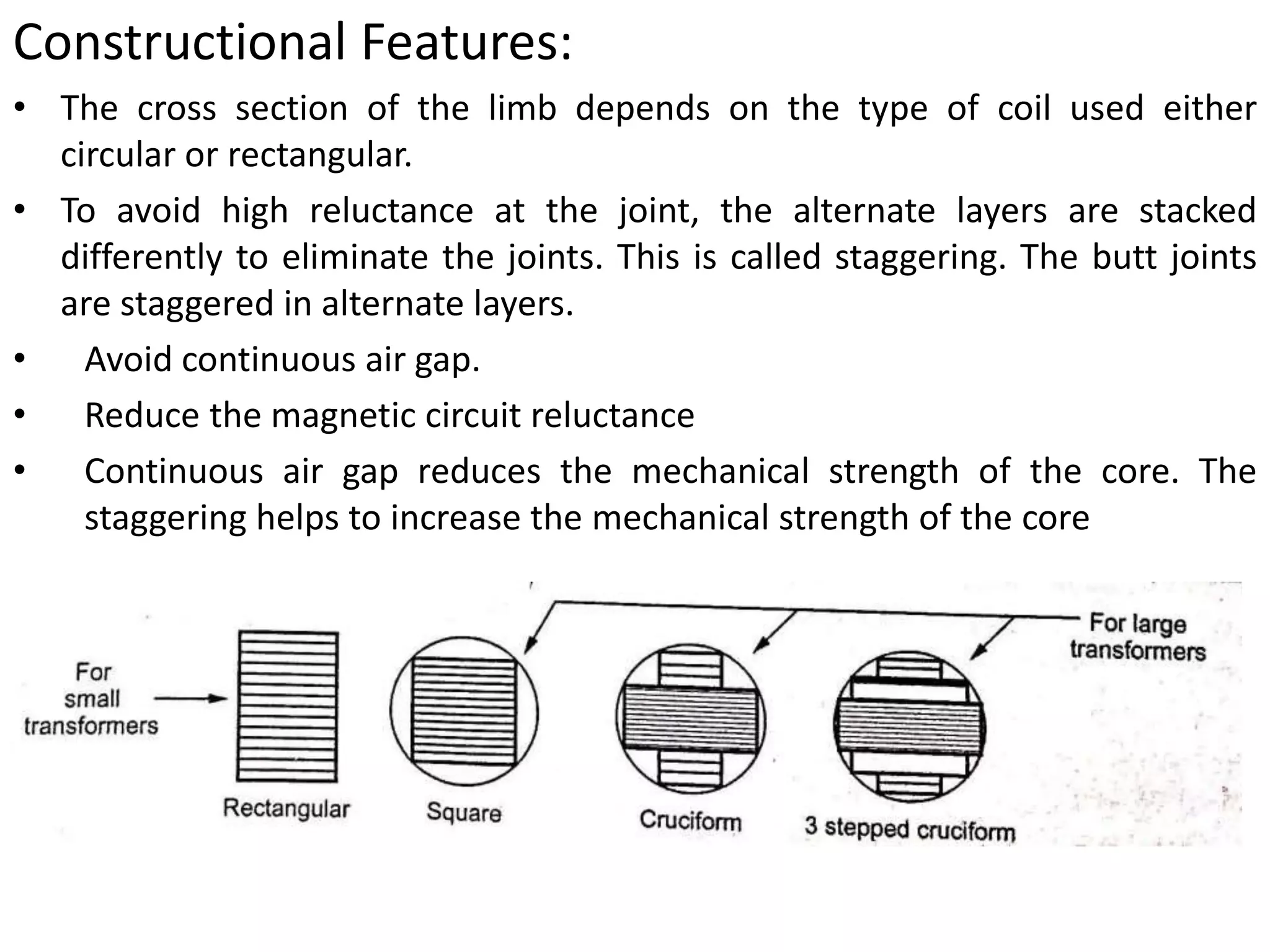 Constructional Features:
• The cross section of the limb depends on the type of coil used either
circular or rectangular.
• To avoid high reluctance at the joint, the alternate layers are stacked
differently to eliminate the joints. This is called staggering. The butt joints
are staggered in alternate layers.
• Avoid continuous air gap.
• Reduce the magnetic circuit reluctance
• Continuous air gap reduces the mechanical strength of the core. The
staggering helps to increase the mechanical strength of the core
 