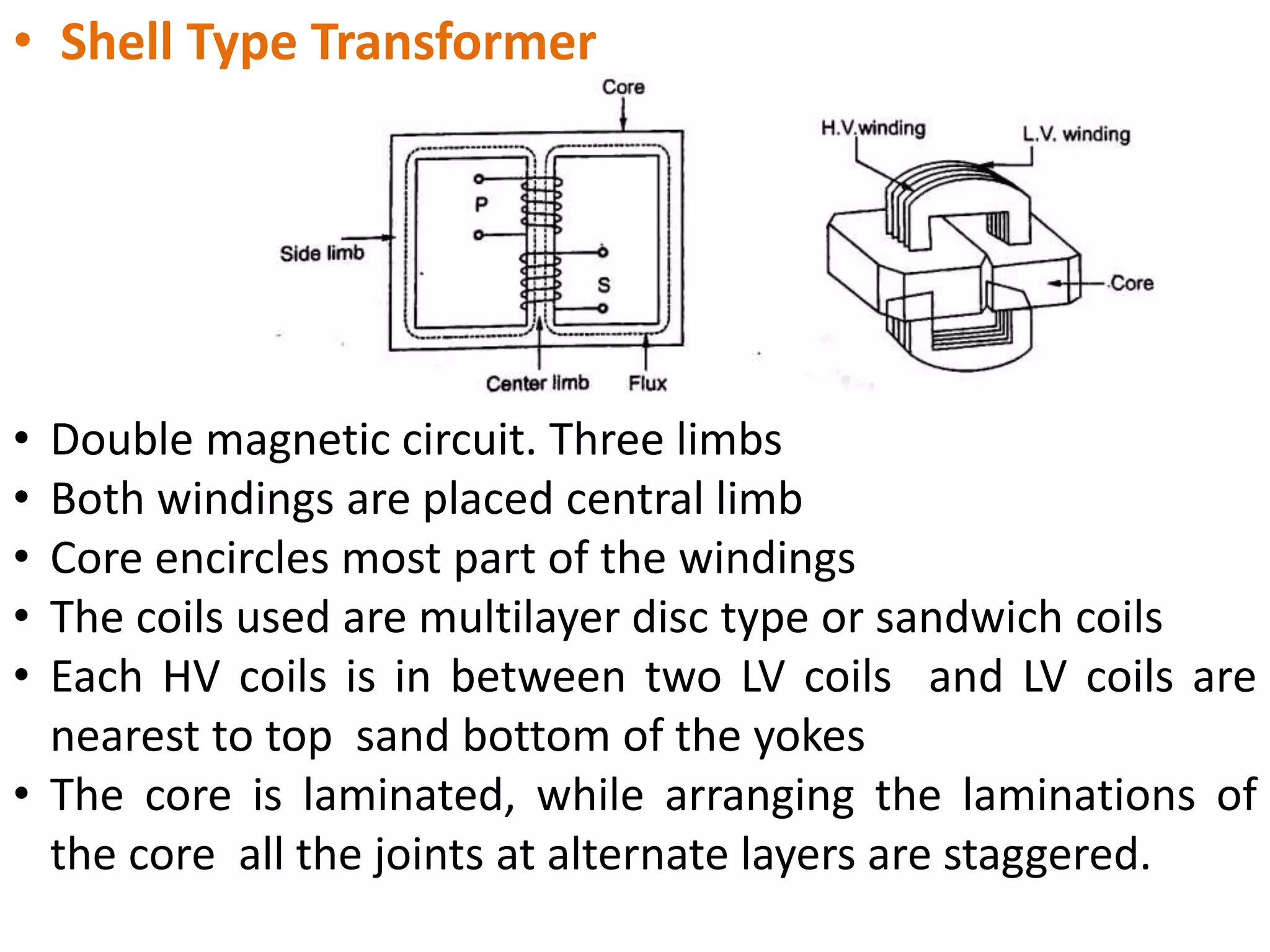 • Shell Type Transformer
• Double magnetic circuit. Three limbs
• Both windings are placed central limb
• Core encircles most part of the windings
• The coils used are multilayer disc type or sandwich coils
• Each HV coils is in between two LV coils and LV coils are
nearest to top sand bottom of the yokes
• The core is laminated, while arranging the laminations of
the core all the joints at alternate layers are staggered.
 