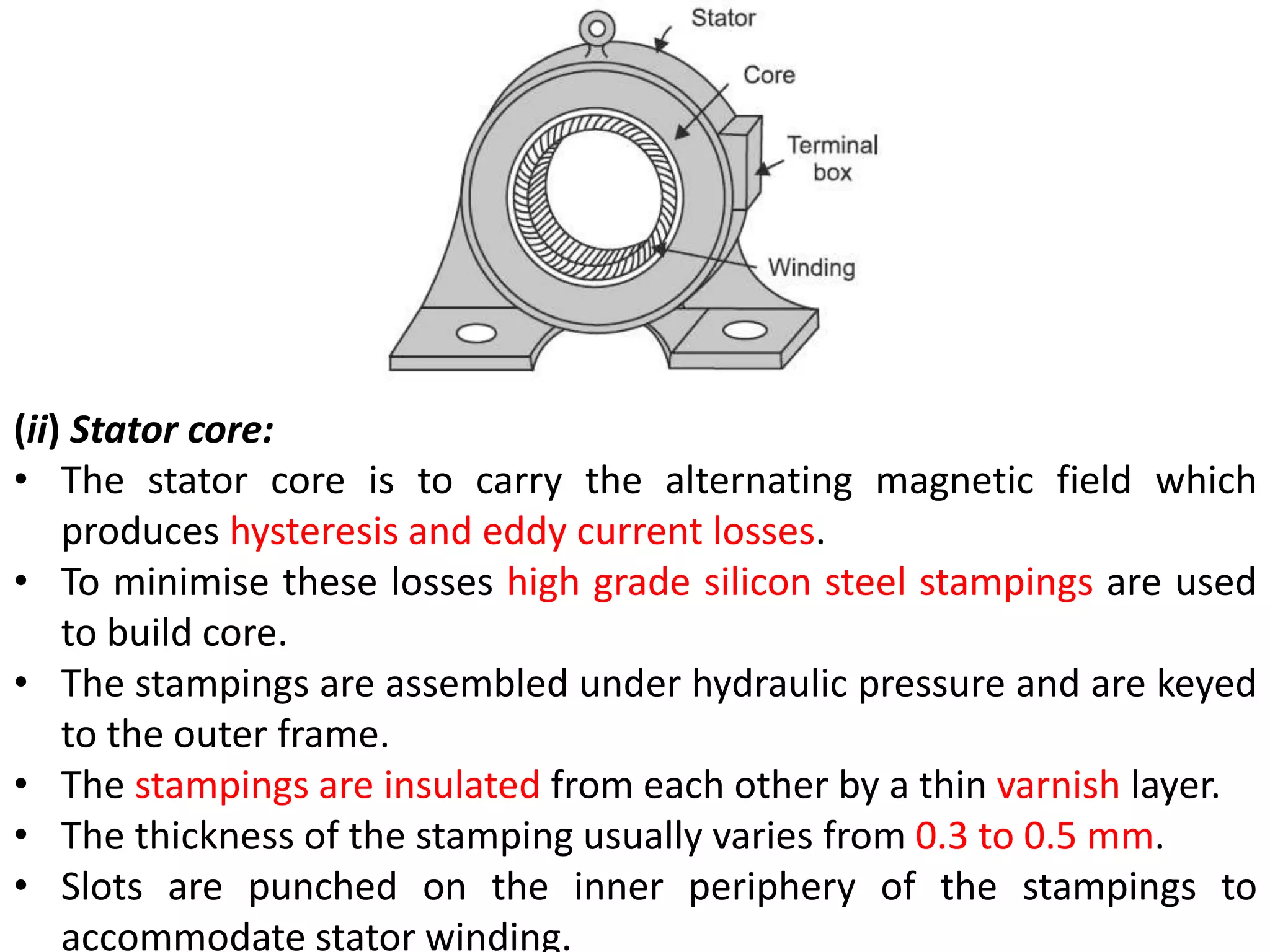 (ii) Stator core:
• The stator core is to carry the alternating magnetic field which
produces hysteresis and eddy current losses.
• To minimise these losses high grade silicon steel stampings are used
to build core.
• The stampings are assembled under hydraulic pressure and are keyed
to the outer frame.
• The stampings are insulated from each other by a thin varnish layer.
• The thickness of the stamping usually varies from 0.3 to 0.5 mm.
• Slots are punched on the inner periphery of the stampings to
accommodate stator winding.
 