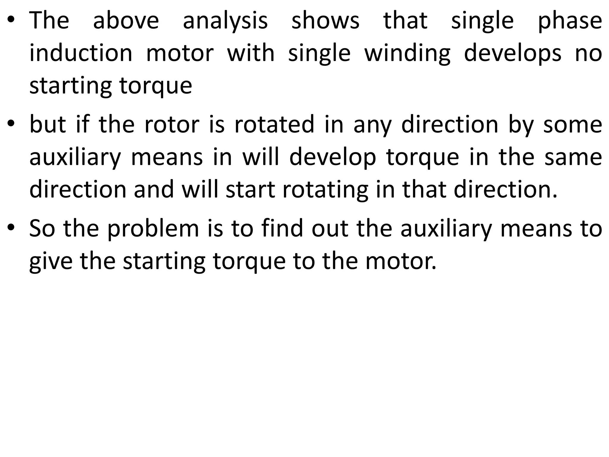 • The above analysis shows that single phase
induction motor with single winding develops no
starting torque
• but if the rotor is rotated in any direction by some
auxiliary means in will develop torque in the same
direction and will start rotating in that direction.
• So the problem is to find out the auxiliary means to
give the starting torque to the motor.
 