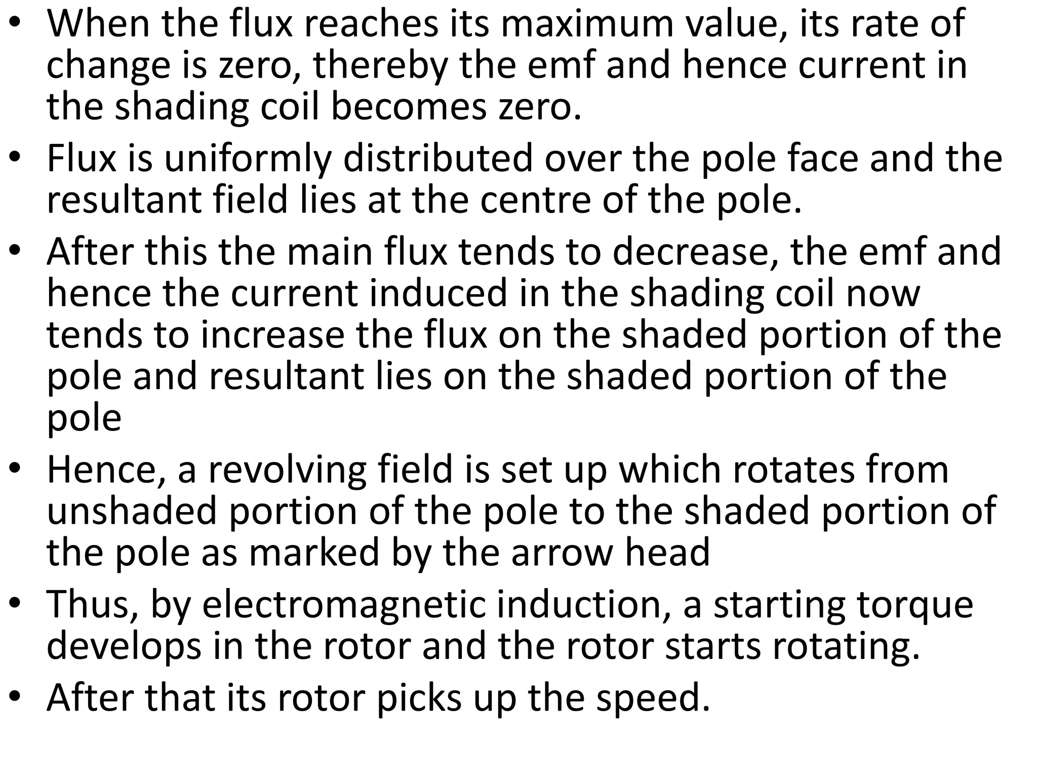 • When the flux reaches its maximum value, its rate of
change is zero, thereby the emf and hence current in
the shading coil becomes zero.
• Flux is uniformly distributed over the pole face and the
resultant field lies at the centre of the pole.
• After this the main flux tends to decrease, the emf and
hence the current induced in the shading coil now
tends to increase the flux on the shaded portion of the
pole and resultant lies on the shaded portion of the
pole
• Hence, a revolving field is set up which rotates from
unshaded portion of the pole to the shaded portion of
the pole as marked by the arrow head
• Thus, by electromagnetic induction, a starting torque
develops in the rotor and the rotor starts rotating.
• After that its rotor picks up the speed.
 