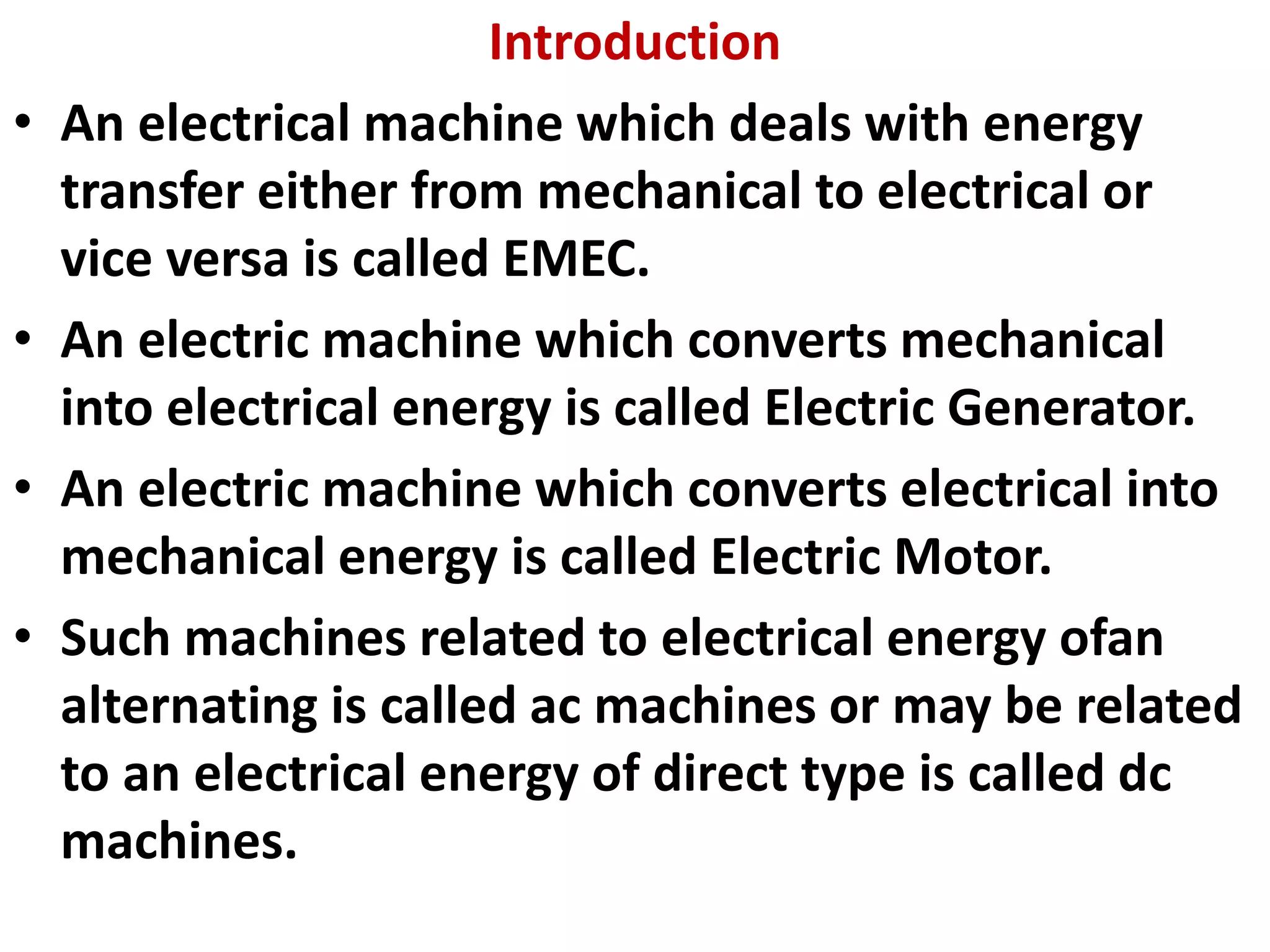 Introduction
• An electrical machine which deals with energy
transfer either from mechanical to electrical or
vice versa is called EMEC.
• An electric machine which converts mechanical
into electrical energy is called Electric Generator.
• An electric machine which converts electrical into
mechanical energy is called Electric Motor.
• Such machines related to electrical energy ofan
alternating is called ac machines or may be related
to an electrical energy of direct type is called dc
machines.
 