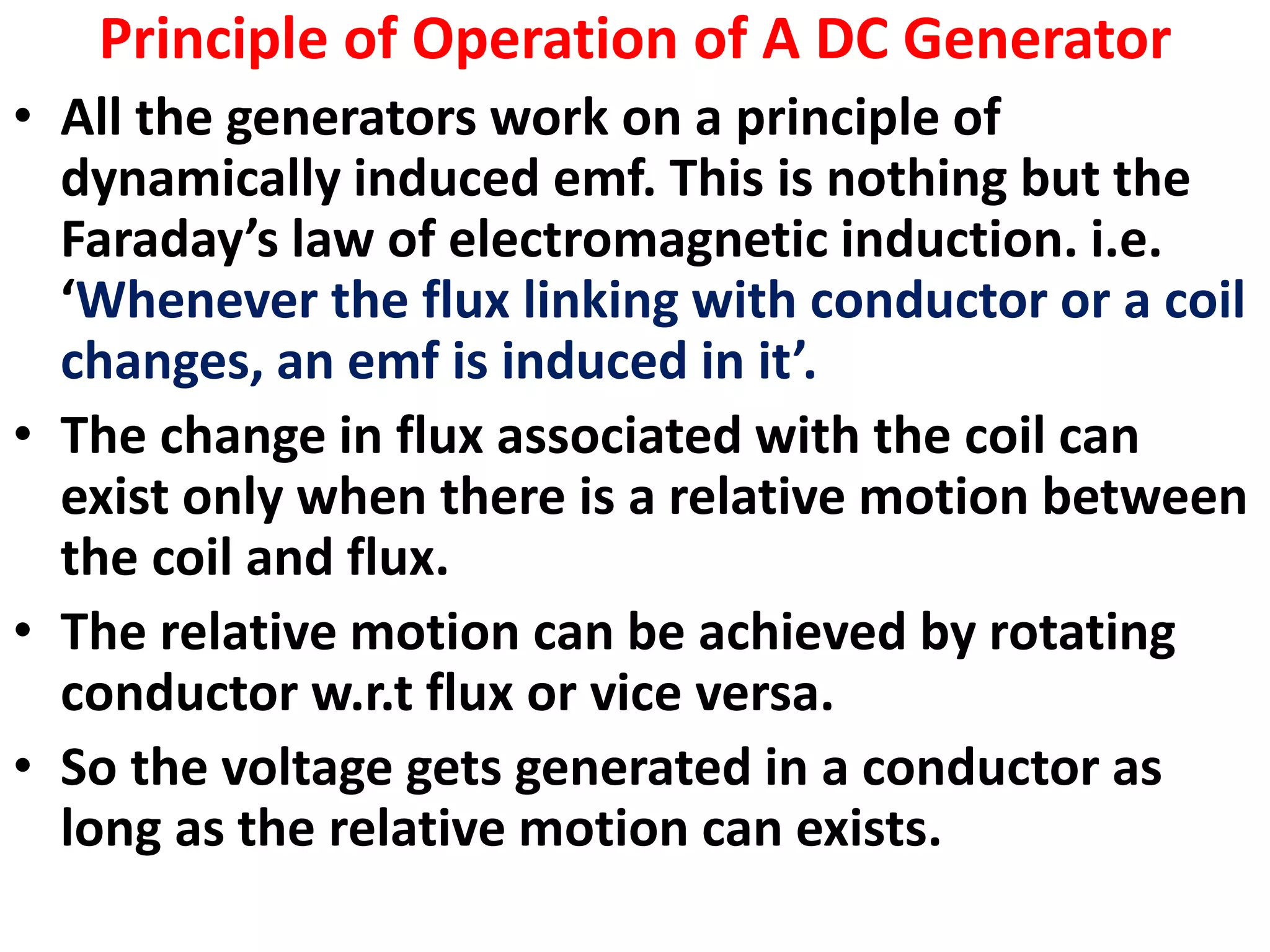 Principle of Operation of A DC Generator
• All the generators work on a principle of
dynamically induced emf. This is nothing but the
Faraday’s law of electromagnetic induction. i.e.
‘Whenever the flux linking with conductor or a coil
changes, an emf is induced in it’.
• The change in flux associated with the coil can
exist only when there is a relative motion between
the coil and flux.
• The relative motion can be achieved by rotating
conductor w.r.t flux or vice versa.
• So the voltage gets generated in a conductor as
long as the relative motion can exists.
 