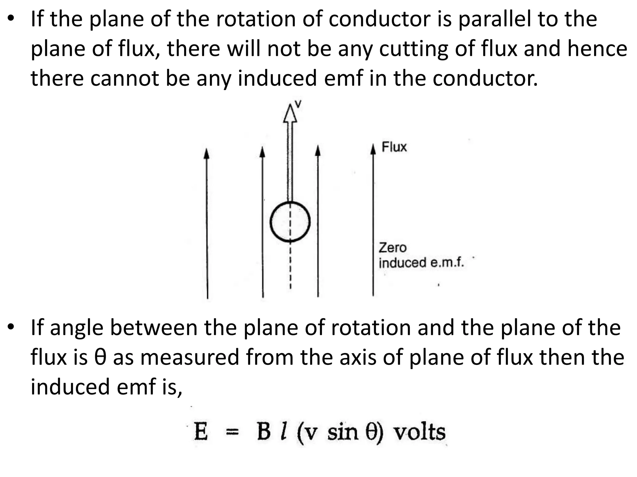 • If the plane of the rotation of conductor is parallel to the
plane of flux, there will not be any cutting of flux and hence
there cannot be any induced emf in the conductor.
• If angle between the plane of rotation and the plane of the
flux is θ as measured from the axis of plane of flux then the
induced emf is,
 