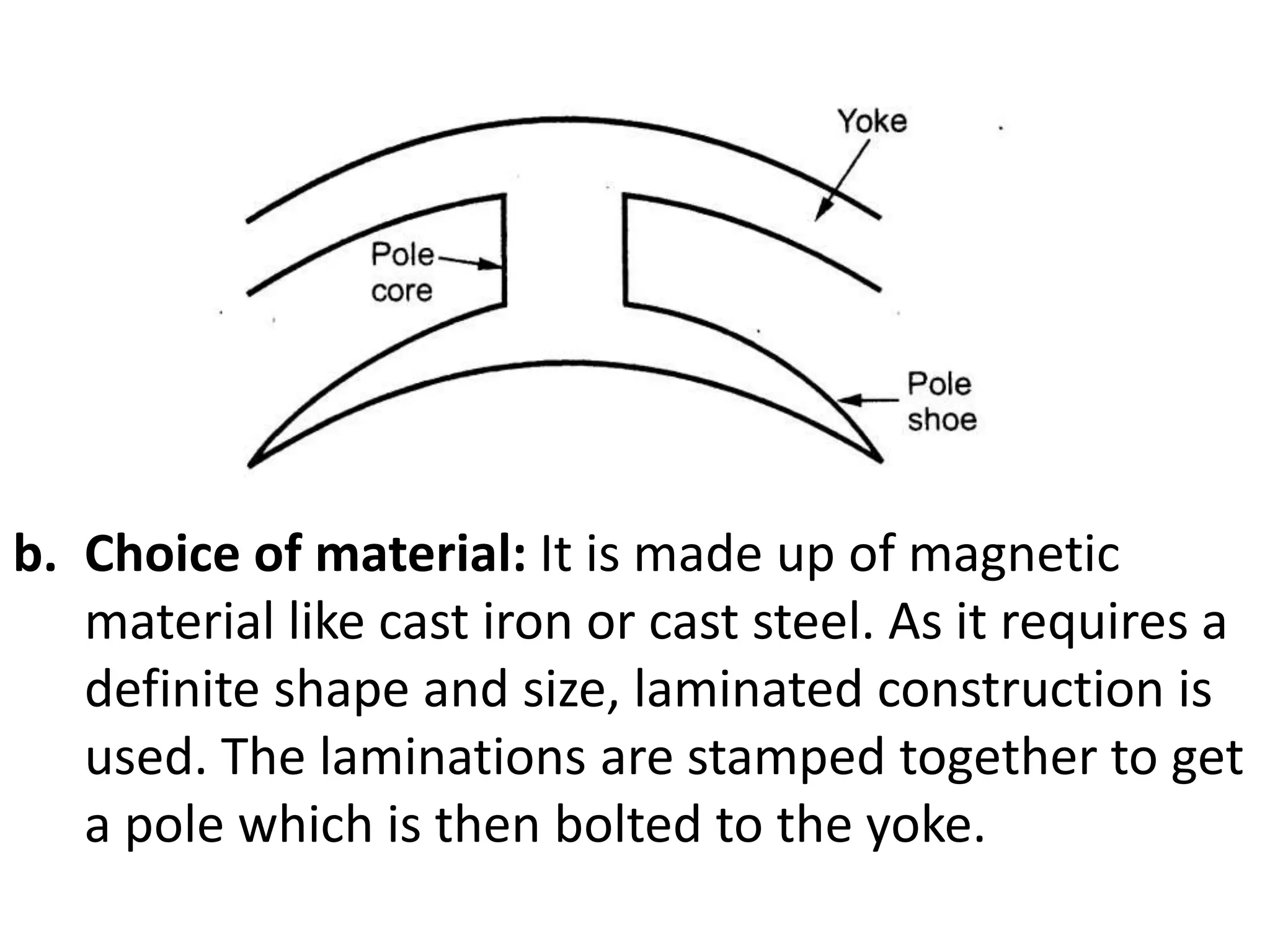 a. Choice of material:
b. Choice of material: It is made up of magnetic
material like cast iron or cast steel. As it requires a
definite shape and size, laminated construction is
used. The laminations are stamped together to get
a pole which is then bolted to the yoke.
 