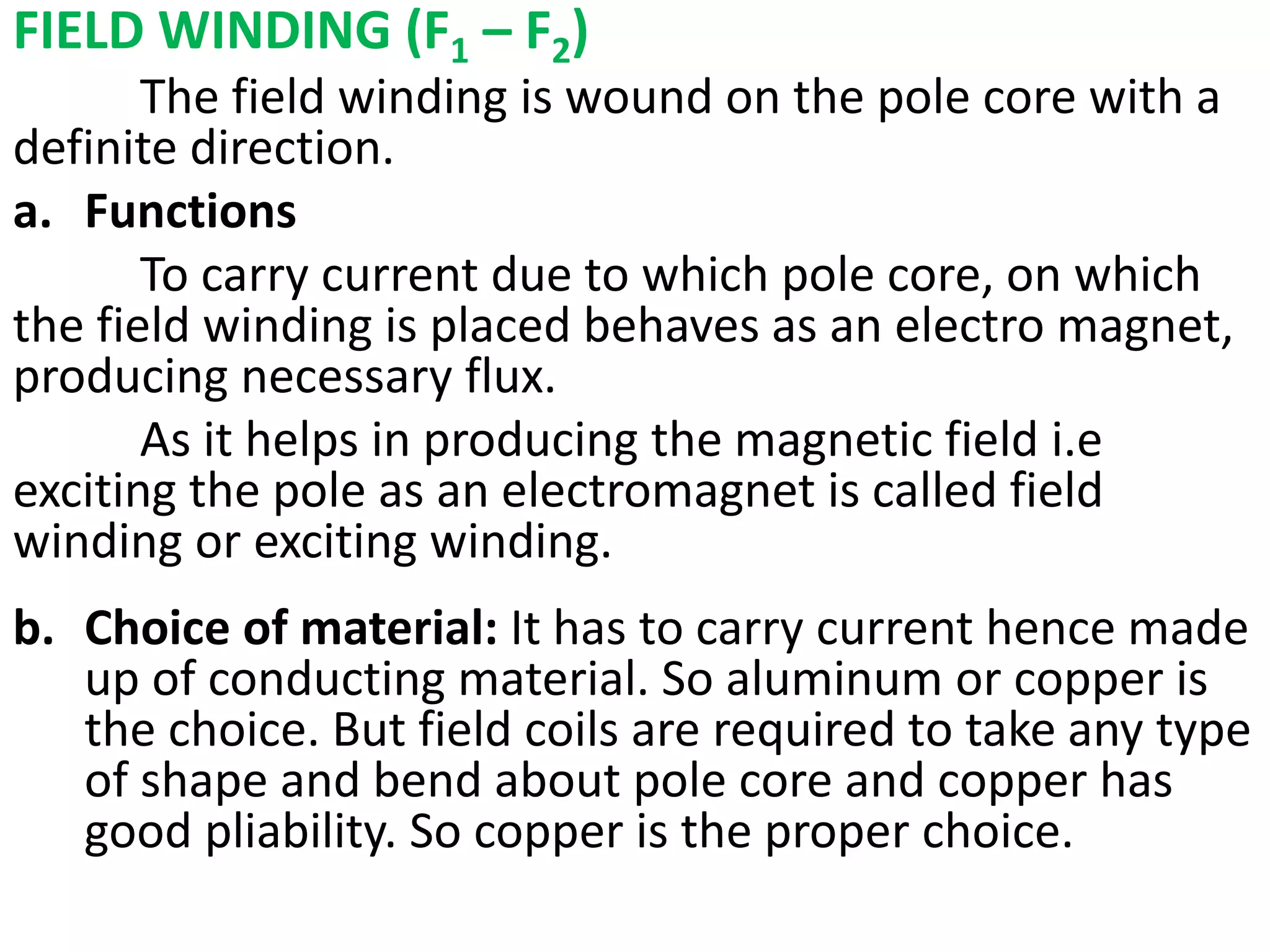 FIELD WINDING (F1 – F2)
The field winding is wound on the pole core with a
definite direction.
a. Functions
To carry current due to which pole core, on which
the field winding is placed behaves as an electro magnet,
producing necessary flux.
As it helps in producing the magnetic field i.e
exciting the pole as an electromagnet is called field
winding or exciting winding.
a. Sdgdfg
b. Choice of material: It has to carry current hence made
up of conducting material. So aluminum or copper is
the choice. But field coils are required to take any type
of shape and bend about pole core and copper has
good pliability. So copper is the proper choice.
 