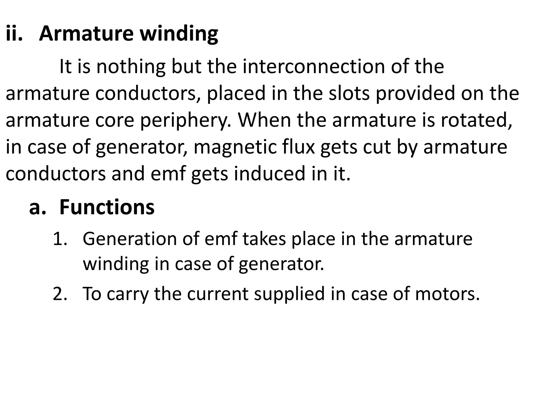 i. Ar
ii. Armature winding
It is nothing but the interconnection of the
armature conductors, placed in the slots provided on the
armature core periphery. When the armature is rotated,
in case of generator, magnetic flux gets cut by armature
conductors and emf gets induced in it.
a. Functions
1. Generation of emf takes place in the armature
winding in case of generator.
2. To carry the current supplied in case of motors.
 