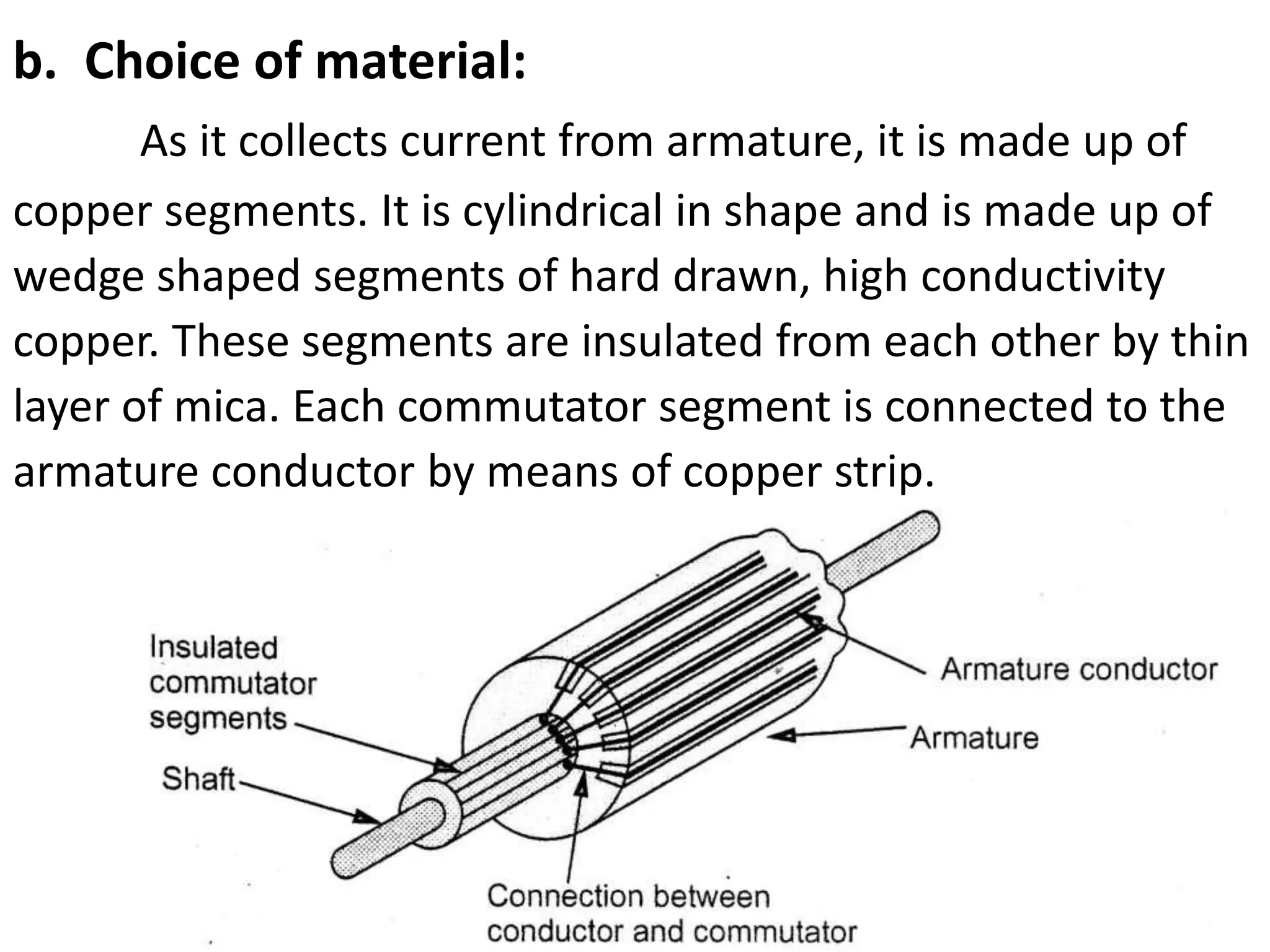 1. fgjgh
a. Choice of material:
b. Choice of material:
As it collects current from armature, it is made up of
copper segments. It is cylindrical in shape and is made up of
wedge shaped segments of hard drawn, high conductivity
copper. These segments are insulated from each other by thin
layer of mica. Each commutator segment is connected to the
armature conductor by means of copper strip.
 