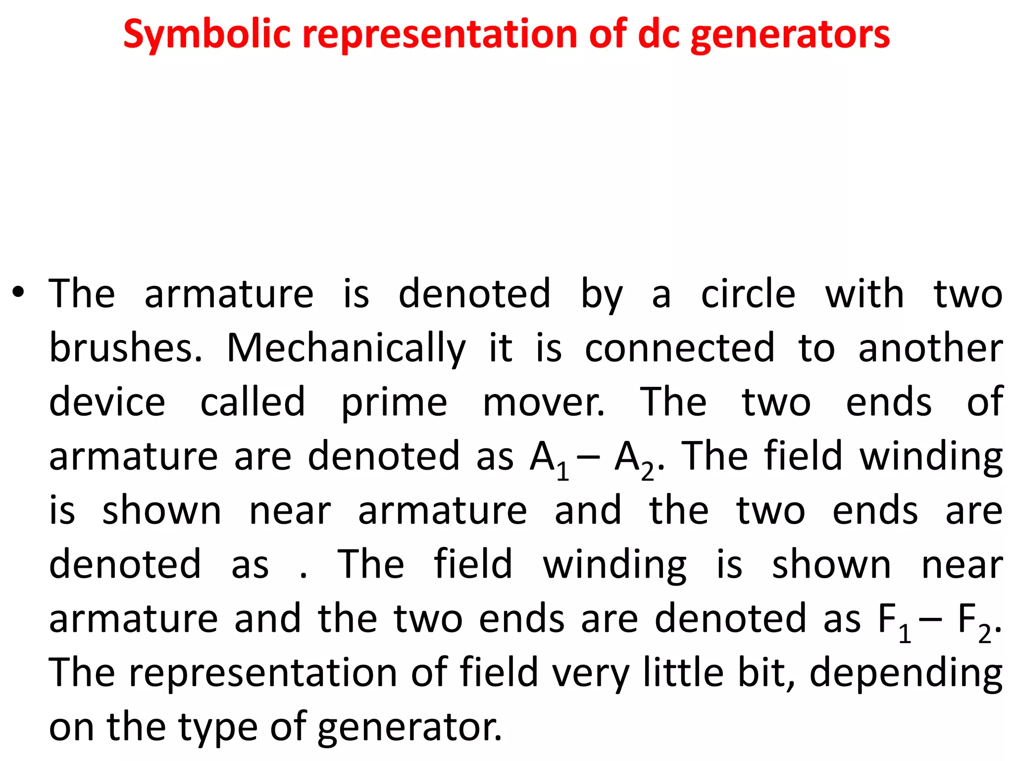 Symbolic representation of dc generators
• The armature is denoted by a circle with two
brushes. Mechanically it is connected to another
device called prime mover. The two ends of
armature are denoted as A1 – A2. The field winding
is shown near armature and the two ends are
denoted as . The field winding is shown near
armature and the two ends are denoted as F1 – F2.
The representation of field very little bit, depending
on the type of generator.
 