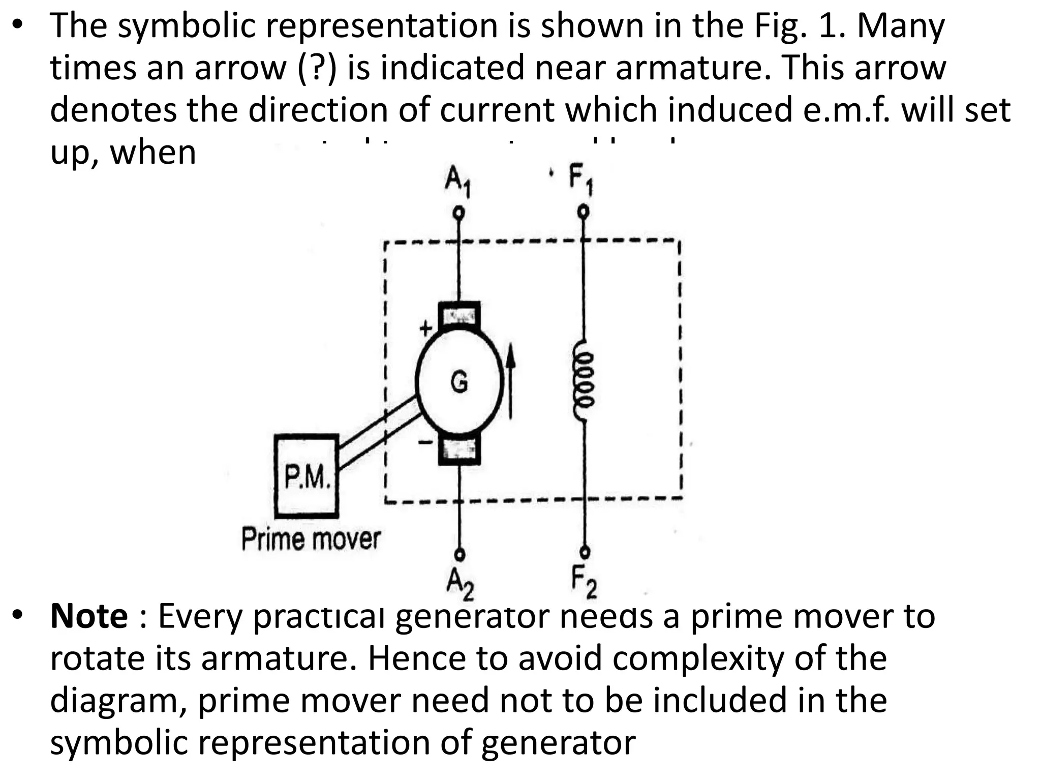 • The symbolic representation is shown in the Fig. 1. Many
times an arrow (?) is indicated near armature. This arrow
denotes the direction of current which induced e.m.f. will set
up, when connected to an external load.
• Note : Every practical generator needs a prime mover to
rotate its armature. Hence to avoid complexity of the
diagram, prime mover need not to be included in the
symbolic representation of generator
 