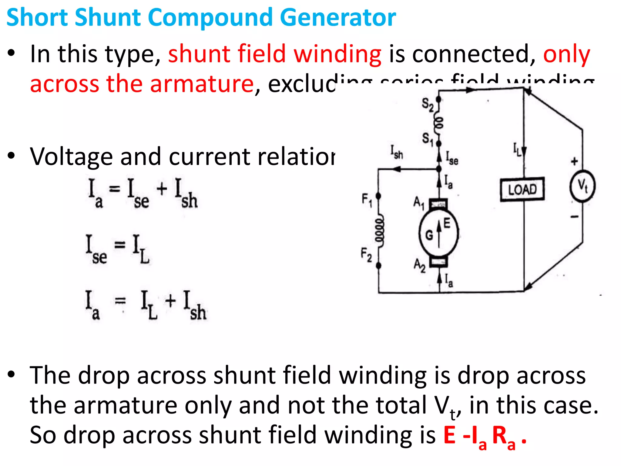 Short Shunt Compound Generator
• In this type, shunt field winding is connected, only
across the armature, excluding series field winding
• Voltage and current relations are as follows.
• The drop across shunt field winding is drop across
the armature only and not the total Vt, in this case.
So drop across shunt field winding is E -Ia Ra .
 