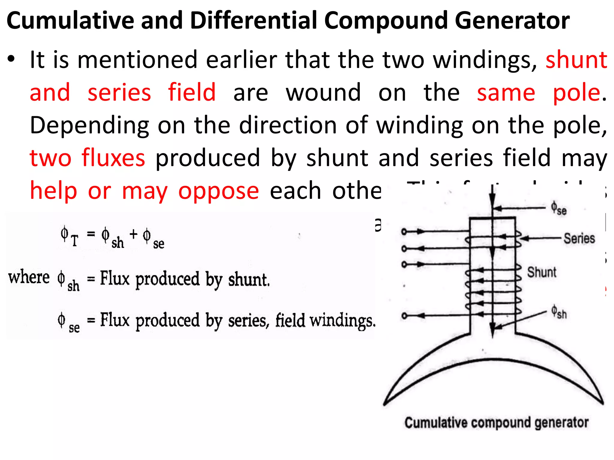 Cumulative and Differential Compound Generator
• It is mentioned earlier that the two windings, shunt
and series field are wound on the same pole.
Depending on the direction of winding on the pole,
two fluxes produced by shunt and series field may
help or may oppose each other. This facts decides
whether generator is cumulative or differential
compound. If the two fluxes help each other as
shown in Fig. 3 the generator is called cumulative
compound generator.
 