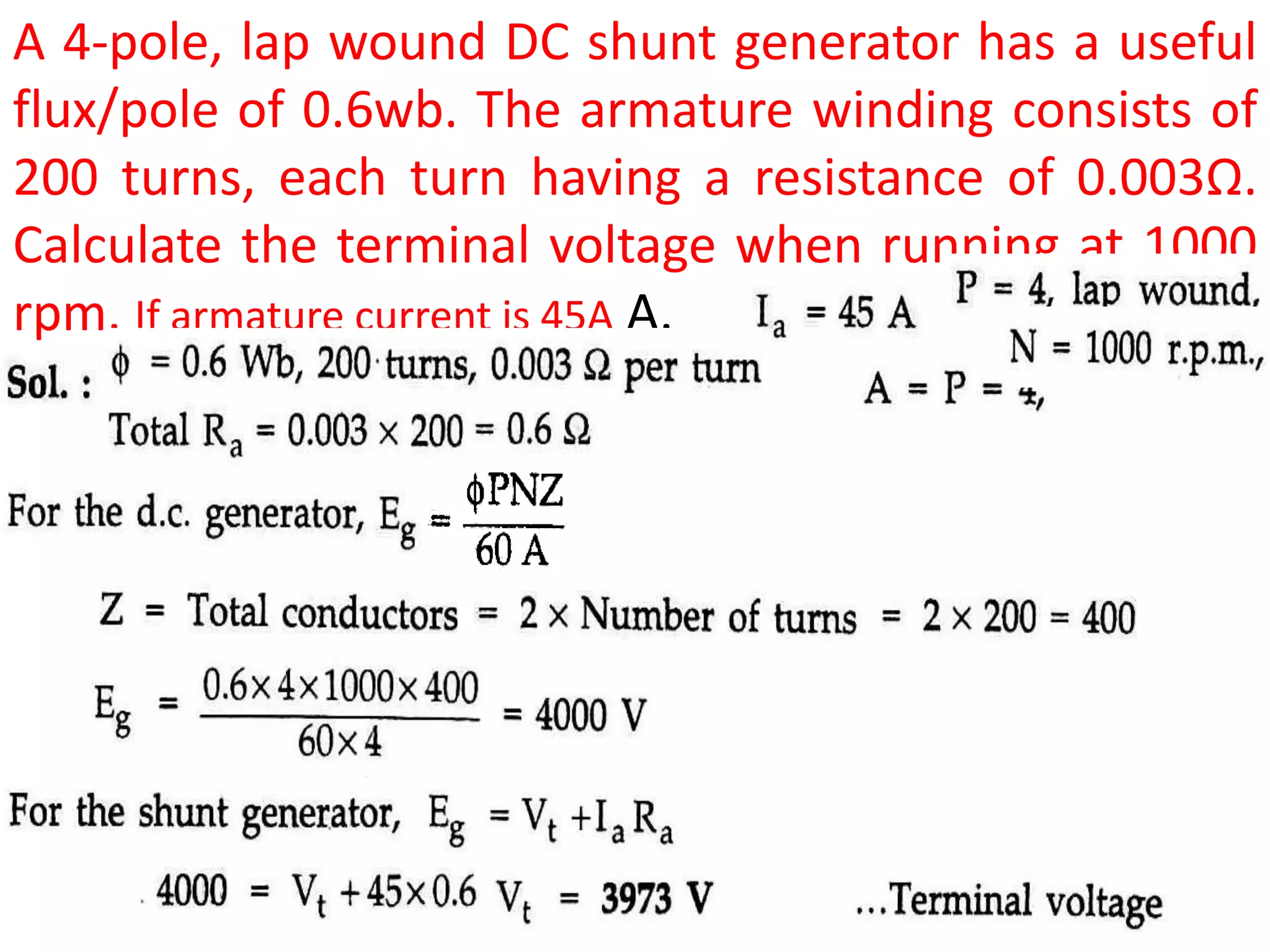 A 4-pole, lap wound DC shunt generator has a useful
flux/pole of 0.6wb. The armature winding consists of
200 turns, each turn having a resistance of 0.003Ω.
Calculate the terminal voltage when running at 1000
rpm. If armature current is 45A A.
 