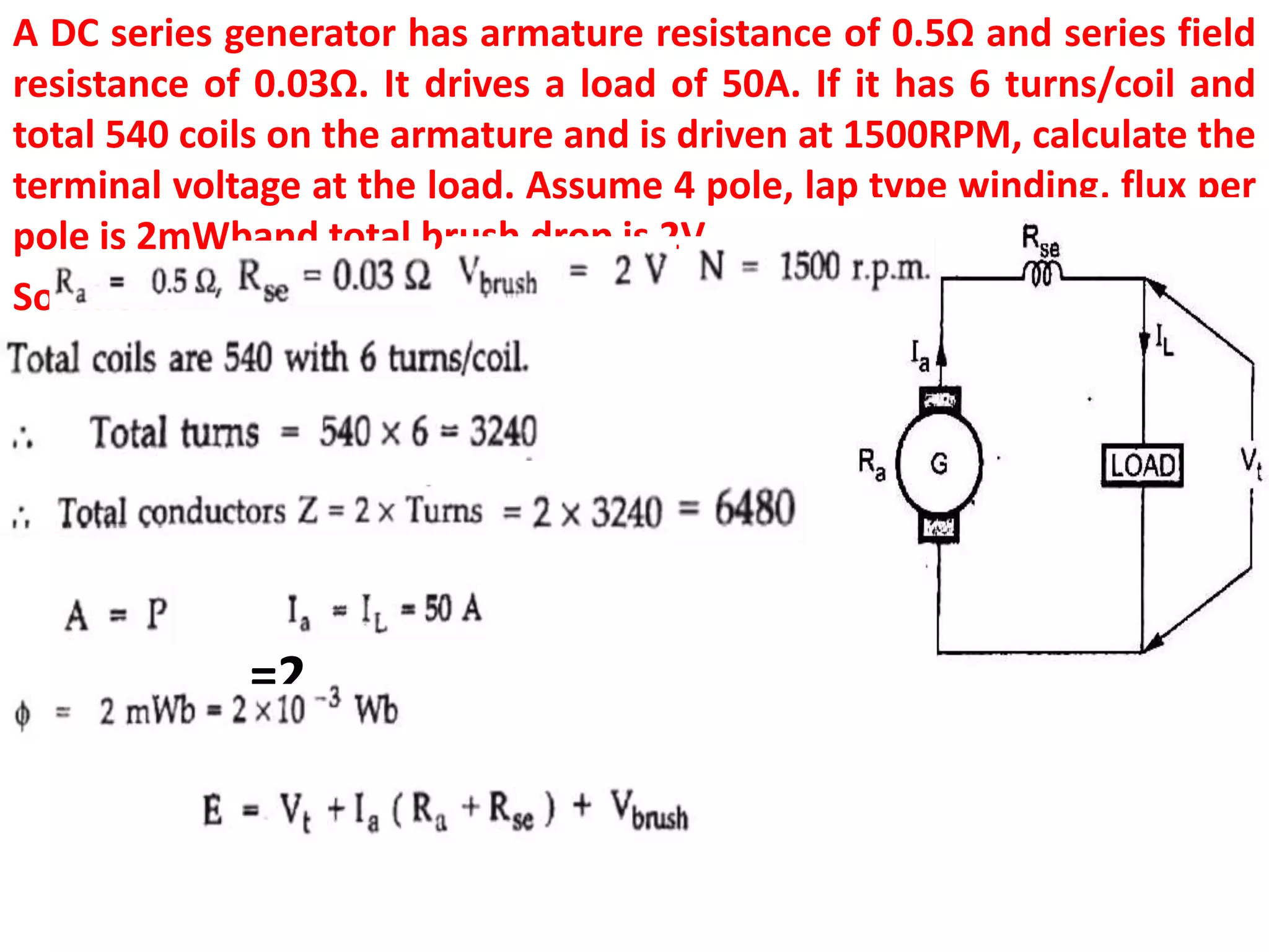 A DC series generator has armature resistance of 0.5Ω and series field
resistance of 0.03Ω. It drives a load of 50A. If it has 6 turns/coil and
total 540 coils on the armature and is driven at 1500RPM, calculate the
terminal voltage at the load. Assume 4 pole, lap type winding, flux per
pole is 2mWband total brush drop is 2V.
Solution:
=2
 