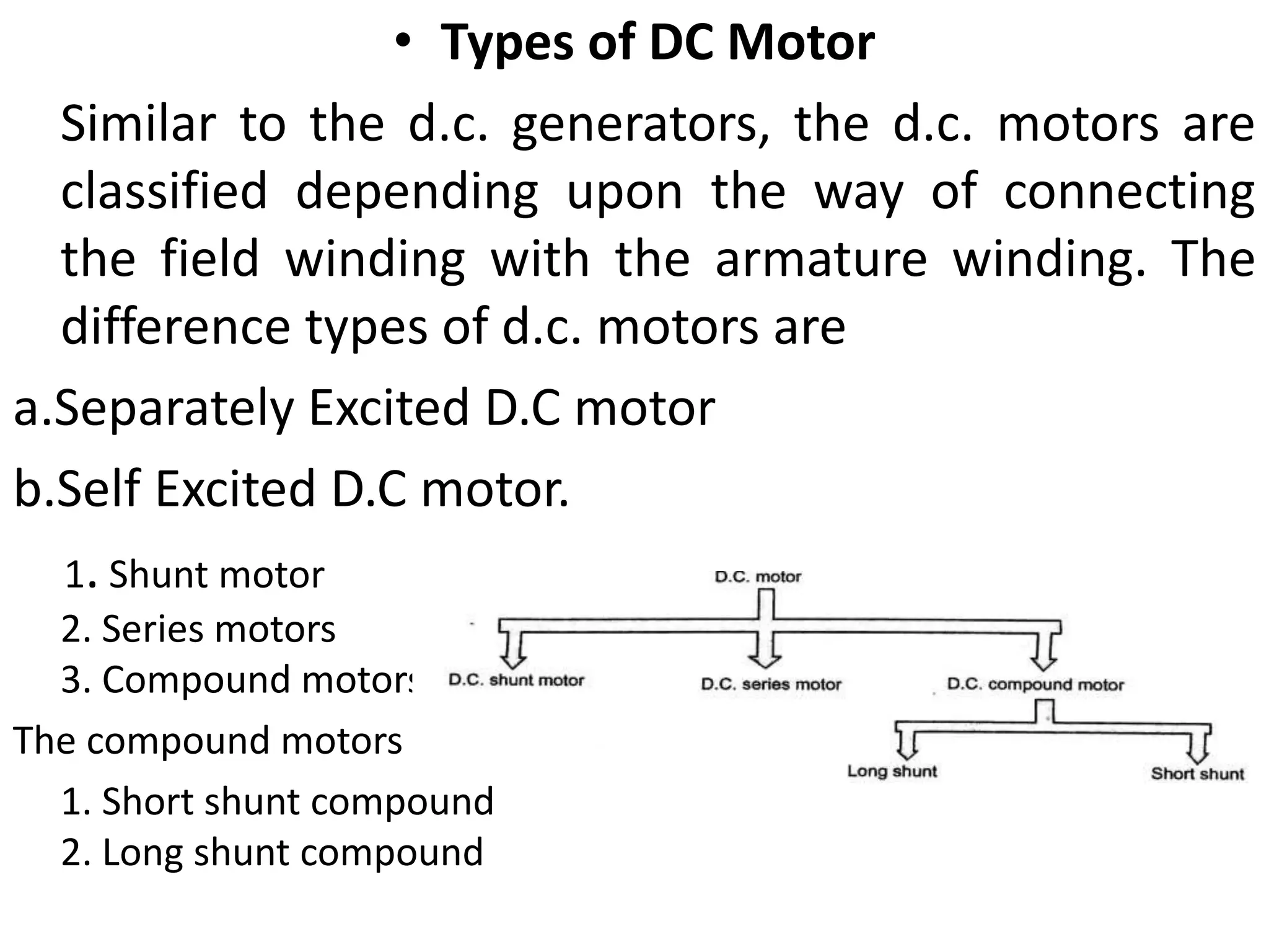 • Types of DC Motor
Similar to the d.c. generators, the d.c. motors are
classified depending upon the way of connecting
the field winding with the armature winding. The
difference types of d.c. motors are
a.Separately Excited D.C motor
b.Self Excited D.C motor.
1. Shunt motor
2. Series motors
3. Compound motors
The compound motors are further classified as ;
1. Short shunt compound
2. Long shunt compound
 