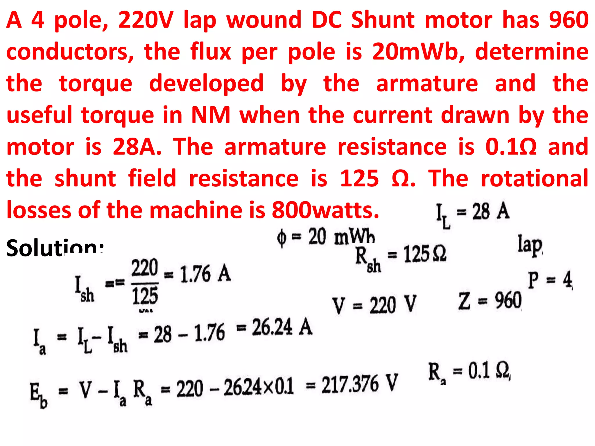 A 4 pole, 220V lap wound DC Shunt motor has 960
conductors, the flux per pole is 20mWb, determine
the torque developed by the armature and the
useful torque in NM when the current drawn by the
motor is 28A. The armature resistance is 0.1Ω and
the shunt field resistance is 125 Ω. The rotational
losses of the machine is 800watts.
Solution:
 