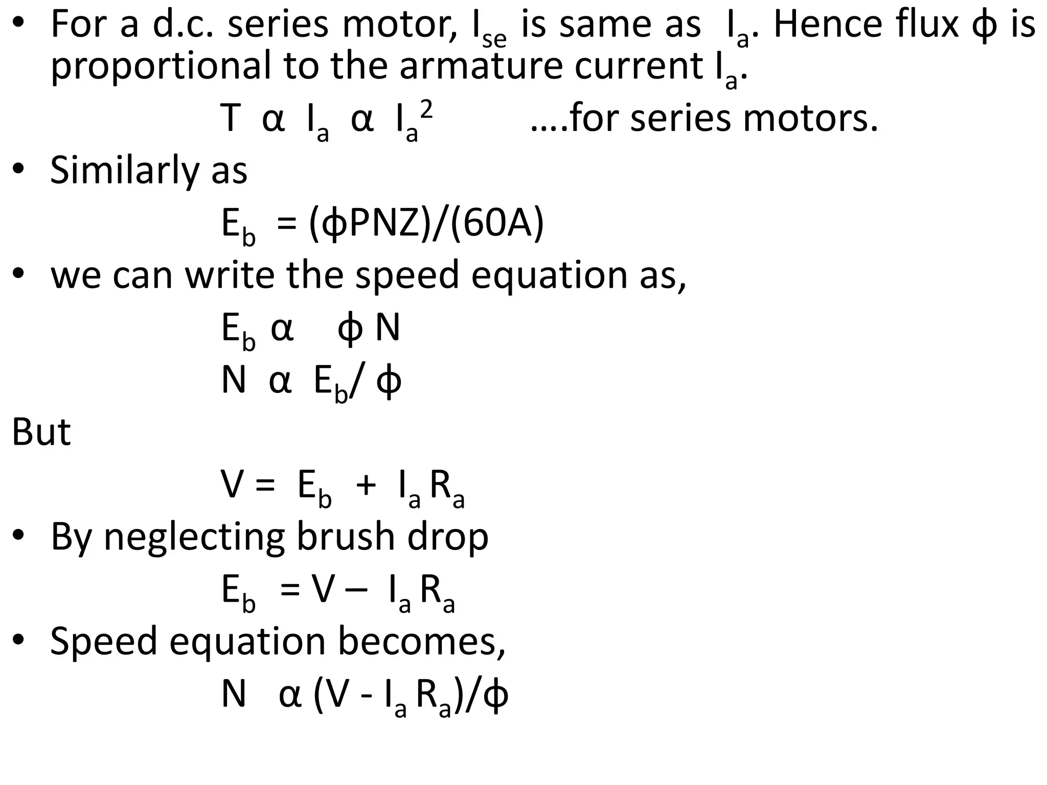 • For a d.c. series motor, Ise is same as Ia. Hence flux ф is
proportional to the armature current Ia.
T α Ia α Ia
2 ….for series motors.
• Similarly as
Eb = (фPNZ)/(60A)
• we can write the speed equation as,
Eb α ф N
N α Eb/ ф
But
V = Eb + Ia Ra
• By neglecting brush drop
Eb = V – Ia Ra
• Speed equation becomes,
N α (V - Ia Ra)/ф
 
