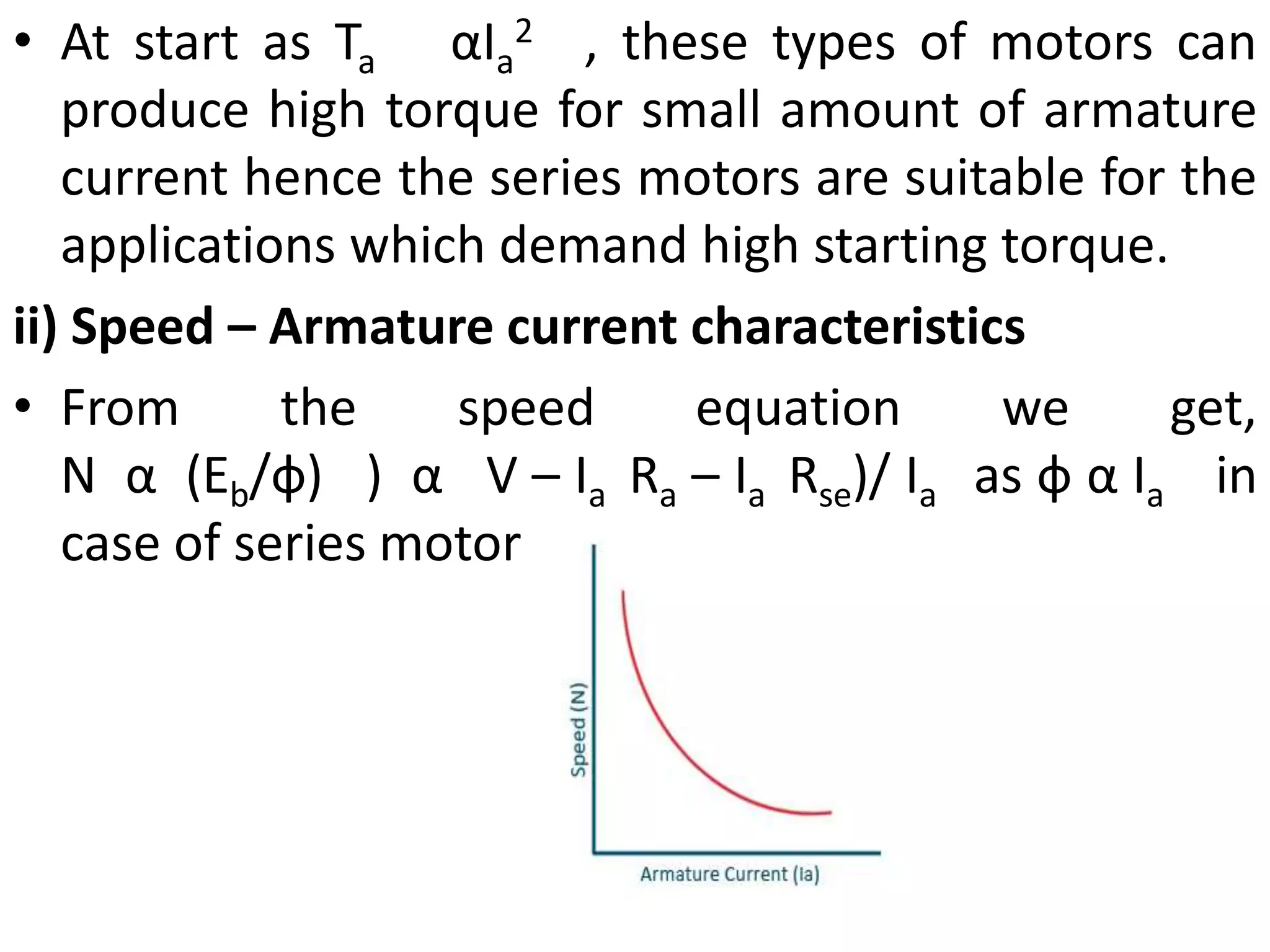 • At start as Ta αIa
2 , these types of motors can
produce high torque for small amount of armature
current hence the series motors are suitable for the
applications which demand high starting torque.
ii) Speed – Armature current characteristics
• From the speed equation we get,
N α (Eb/ф) ) α V – Ia Ra – Ia Rse)/ Ia as ф α Ia in
case of series motor
 