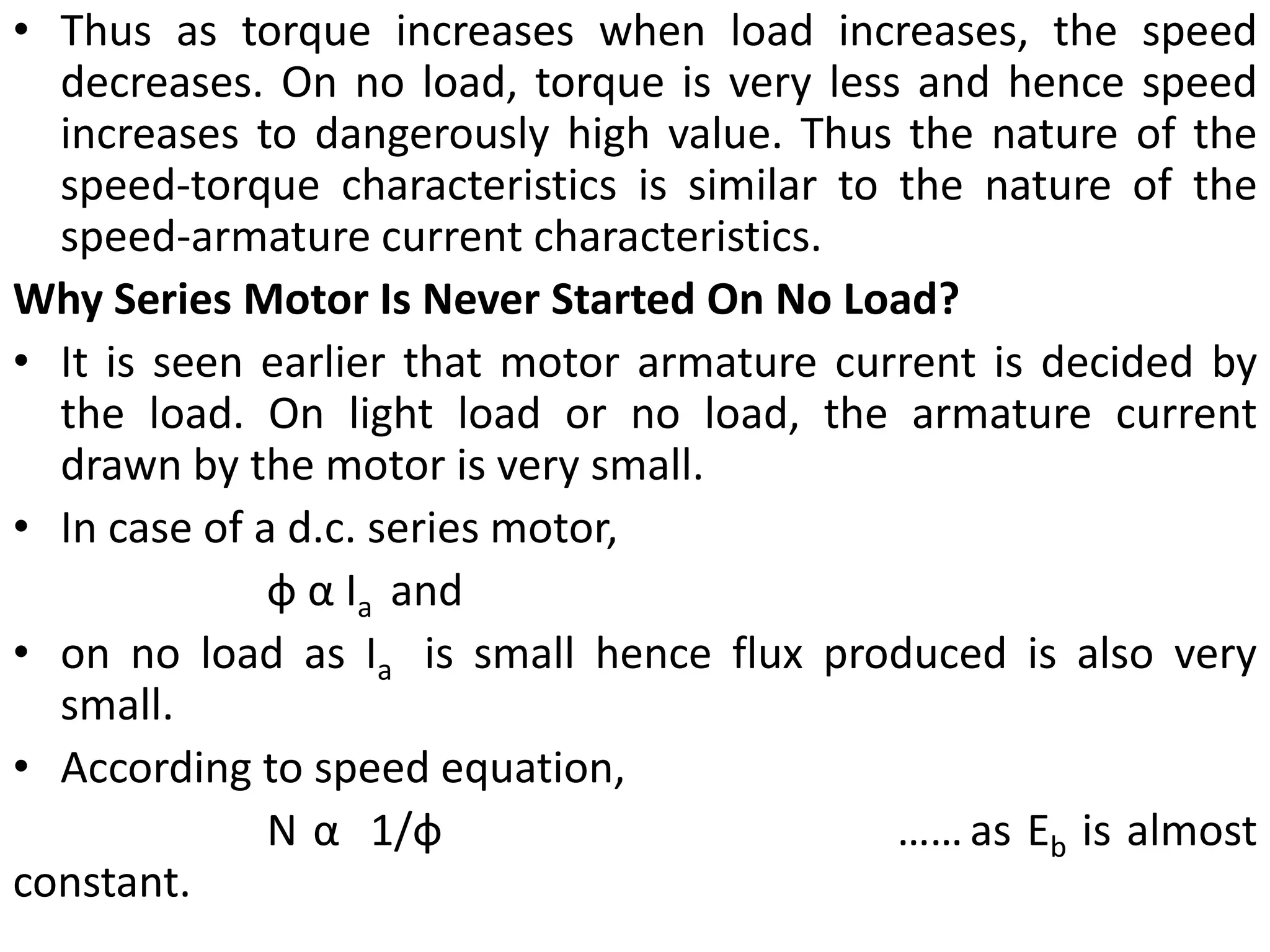 • Thus as torque increases when load increases, the speed
decreases. On no load, torque is very less and hence speed
increases to dangerously high value. Thus the nature of the
speed-torque characteristics is similar to the nature of the
speed-armature current characteristics.
Why Series Motor Is Never Started On No Load?
• It is seen earlier that motor armature current is decided by
the load. On light load or no load, the armature current
drawn by the motor is very small.
• In case of a d.c. series motor,
ф α Ia and
• on no load as Ia is small hence flux produced is also very
small.
• According to speed equation,
N α 1/ф ……as Eb is almost
constant.
 