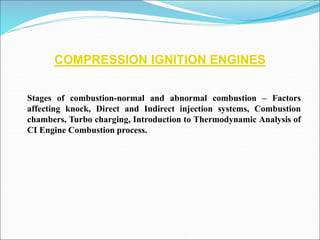 COMPRESSION IGNITION ENGINES
Stages of combustion-normal and abnormal combustion – Factors
affecting knock, Direct and Indirect injection systems, Combustion
chambers, Turbo charging, Introduction to Thermodynamic Analysis of
CI Engine Combustion process.
 