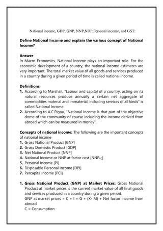 National income, GDP, GNP, NNP,NDP,Personal income, and GST:
Define National Income and explain the various concept of National
Income?
Answer
In Macro Economics, National Income plays an important role. For the
economic development of a country, the national income estimates are
very important. The total market value of all goods and services produced
in a country during a given period of time is called national income.
Definitions
1. According to Marshall, "Labour and capital of a country, acting on its
natural resources produce annually a certain net aggregate of
commodities material and immaterial, including services of all kinds" is
called National Income.
2. According to A.C.Pigou, "National Income is that part of the objective
dome of the community of course including the income derived from
abroad which can be measured in money".
Concepts of national income: The following are the important concepts
of national income
1. Gross National Product [GNP]
2. Gross Domestic Product [GDP]
3. Net National Product [NNP]
4. National Income or NNP at factor cost [NNPFC]
5. Personal Income [PI]
6. Disposable Personal Income [DPI]
7. Percapita Income [PCI]
1. Gross National Product (GNP) at Market Prices: Gross National
Product at market prices is the current market value of all final goods
and services produced in a country during a given period.
GNP at market prices = C + I + G + (X- M) + Net factor income from
abroad
C = Consumption
 