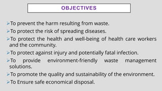 OBJECTIVES
➢To prevent the harm resulting from waste.
➢To protect the risk of spreading diseases.
➢To protect the health and well-being of health care workers
and the community.
➢To protect against injury and potentially fatal infection.
➢To provide environment-friendly waste management
solutions.
➢To promote the quality and sustainability of the environment.
➢To Ensure safe economical disposal.
 