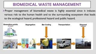 BIOMEDICAL WASTE MANAGEMENT
➢Proper management of biomedical waste is highly essential since it induces
various risk to the human health and to the surrounding ecosystem that leads
to the ecological hazard, professional hazard and public hazard.
 