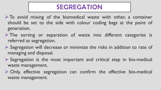 SEGREGATION
➢ To avoid mixing of the biomedical waste with other, a container
should be set to the side with colour coding bags at the point of
generation.
➢ The sorting or separation of waste into different categories is
referred as segregation.
➢ Segregation will decrease or minimize the risks in addition to rate of
managing and disposal.
➢ Segregation is the most important and critical step in bio-medical
waste management.
➢ Only, effective segregation can confirm the effective bio-medical
waste management.
 