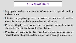 ➢Segregation reduces the amount of waste needs special handling
and treatment
➢Effective segregation process prevents the mixture of medical
waste like sharps with the general municipal waste.
➢Prevents illegally reuse of certain components of medical waste
like used syringes, needles and other plastics.
➢Provides an opportunity for recycling certain components of
medical waste like plastics after proper and thorough disinfection.
SEGREGATION
 