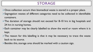 STORAGE
➢Once collection occurs then biomedical waste is stored in a proper place.
➢Segregation wastes of different categories need to be collected in identifiable
containers.
➢The duration of storage should not exceed for 8-10 hrs in big hospitals and
24 hrs in nursing homes.
➢Each container may be clearly labelled to show the ward or room where it is
kept.
➢The reason for this labelling is that it may be necessary to trace the waste
back to its source.
➢Besides this, storage area should be marked with a caution sign.
 