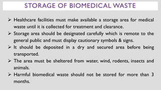 ➢ Healthcare facilities must make available a storage area for medical
waste until it is collected for treatment and clearance.
➢ Storage area should be designated carefully which is remote to the
general public and must display cautionary symbols & signs.
➢ It should be deposited in a dry and secured area before being
transported.
➢ The area must be sheltered from water, wind, rodents, insects and
animals.
➢ Harmful biomedical waste should not be stored for more than 3
months.
:
STORAGE OF BIOMEDICAL WASTE
 