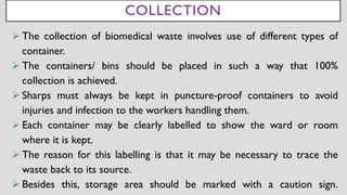 COLLECTION
➢ The collection of biomedical waste involves use of different types of
container.
➢ The containers/ bins should be placed in such a way that 100%
collection is achieved.
➢ Sharps must always be kept in puncture-proof containers to avoid
injuries and infection to the workers handling them.
➢ Each container may be clearly labelled to show the ward or room
where it is kept.
➢ The reason for this labelling is that it may be necessary to trace the
waste back to its source.
➢ Besides this, storage area should be marked with a caution sign.
 