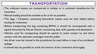 TRANSPORTATION
➢The collected wastes are transported in trolleys or in enclosed wheelbarrow for
treatment.
➢Manual loading should be avoided as far as for as possible.
➢The bags / Container containing biomedical wastes must be tied/ lidded before
hauling for treatment.
➢Before transporting the bag containing BMWs, it should be accompanied with a
signed document by Nurse/ Doctor mentioning date, shift, quantity and destination.
➢Vehicles used for transporting should be special to avoid contact to, and direct
contact with the operator, scavengers and the public.
➢the driver must be trained in the procedures he must follow in case of an accidental
spillage.
➢It should also be possible to wash the interior of the containers thoroughly.
 
