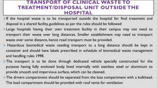 TRANSPORT OF CLINICAL WASTE TO
TREATMENT/DISPOSAL UNIT OUTSIDE THE
HOSPITAL
➢If the hospital waste is to be transported outside the hospital for final treatment and
disposal in a shared facility, guidelines as per the rules should be followed
➢Large hospitals having their own treatment facility in their campus may not need to
transport their waste over long distances. Smaller establishment may need to transport
waste over some distance, hence road transport must be provided.
➢ Hazardous biomedical waste needing transport to a long distance should be kept in
container and should have labels prescribed in schedule of biomedical waste management
and handling rules 1998.
➢The transport is to be done through dedicated vehicle specially constructed for the
purpose having fully enclosed body, lined internally with stainless steel or aluminium to
provide smooth and impervious surface, which can be cleaned.
➢The drivers compartment should be separated from the loas compartment with a bulkhead.
The load compartment should be provided with roof vents for ventilation
 