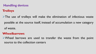 Handling devices
Trolleys
➢The use of trolleys will make the elimination of infectious waste
possible at the source itself, instead of accumulation a new category
of waste.
Wheelbarrows
➢Wheel barrows are used to transfer the waste from the point
source to the collection centers
 