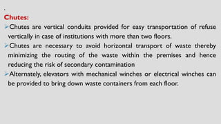 .
Chutes:
➢Chutes are vertical conduits provided for easy transportation of refuse
vertically in case of institutions with more than two floors.
➢Chutes are necessary to avoid horizontal transport of waste thereby
minimizing the routing of the waste within the premises and hence
reducing the risk of secondary contamination
➢Alternately, elevators with mechanical winches or electrical winches can
be provided to bring down waste containers from each floor.
 