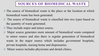 SOURCES OF BIOMEDICAL WASTE
➢ The source of biomedical waste is the place or the location at which
biomedical waste has been generated.
➢ The source of biomedical waste is classified into two types based on
the quantity of waste generated.
➢ They include major and minor source.
➢ Major source generates more amount of biomedical waste compared
to minor source and also there is regular generation of biomedical
waste in the major source which includes government hospitals,
private hospitals, nursing home and dispensaries.
➢ Minor source includes physicians and dental clinics.
 