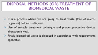 DISPOSAL METHODS (OR) TREATMENT OF
BIOMEDICAL WASTE
➢ It is a process where we are going to treat waste (free of micro-
organism) before its disposal.
➢ Use of suitable treatment technique and proper protective devices
allocation is vital.
➢ Finally biomedical waste is disposed in accordance with requirements
applicable.
 