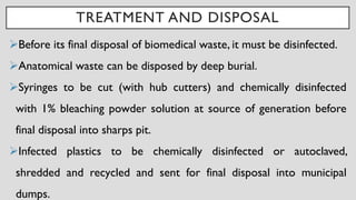 TREATMENT AND DISPOSAL
➢Before its final disposal of biomedical waste, it must be disinfected.
➢Anatomical waste can be disposed by deep burial.
➢Syringes to be cut (with hub cutters) and chemically disinfected
with 1% bleaching powder solution at source of generation before
final disposal into sharps pit.
➢Infected plastics to be chemically disinfected or autoclaved,
shredded and recycled and sent for final disposal into municipal
dumps.
 