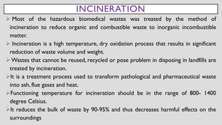 INCINERATION
➢ Most of the hazardous biomedical wastes was treated by the method of
incineration to reduce organic and combustible waste to inorganic incombustible
matter.
➢ Incineration is a high temperature, dry oxidation process that results in significant
reduction of waste volume and weight.
➢ Wastes that cannot be reused, recycled or pose problem in disposing in landfills are
treated by incineration.
➢It is a treatment process used to transform pathological and pharmaceutical waste
into ash, flue gases and heat.
➢Functioning temperature for incineration should be in the range of 800- 1400
degree Celsius.
➢It reduces the bulk of waste by 90-95% and thus decreases harmful effects on the
surroundings
 