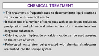 CHEMICAL TREATMENT
➢This treatment is frequently used to decontaminate liquid waste, so
that it can be disposed-off nearby.
➢It makes use of a number of techniques such as oxidation, reduction,
precipitation and pH neutralization to transform waste into less
dangerous substances.
➢Chlorine, sodium hydroxide or calcium oxide can be used agreeing
to the nature of waste.
➢Pathological waste after being treated with chemical disinfectants
are flushed into the sewage system.
 